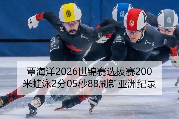 覃海洋2026世锦赛选拔赛200米蛙泳2分05秒88刷新亚洲纪录